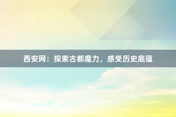 西安网：探索古都魔力，感受历史底蕴