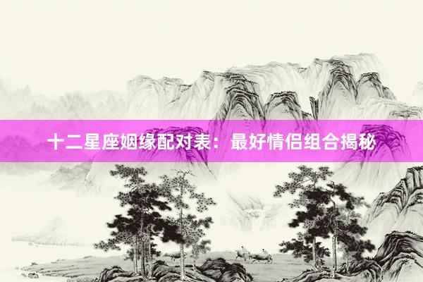 十二星座姻缘配对表：最好情侣组合揭秘