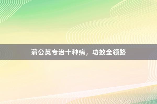 蒲公英专治十种病，功效全领路
