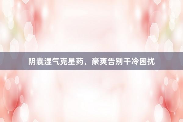 阴囊湿气克星药，豪爽告别干冷困扰
